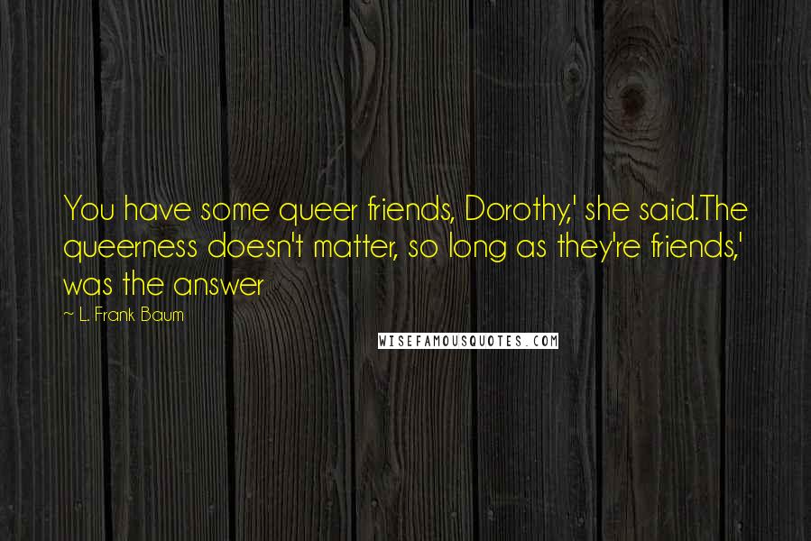 L. Frank Baum Quotes: You have some queer friends, Dorothy,' she said.The queerness doesn't matter, so long as they're friends,' was the answer