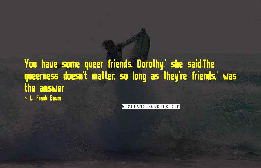 L. Frank Baum Quotes: You have some queer friends, Dorothy,' she said.The queerness doesn't matter, so long as they're friends,' was the answer