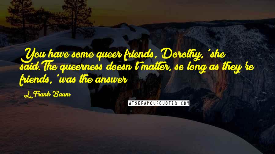 L. Frank Baum Quotes: You have some queer friends, Dorothy,' she said.The queerness doesn't matter, so long as they're friends,' was the answer