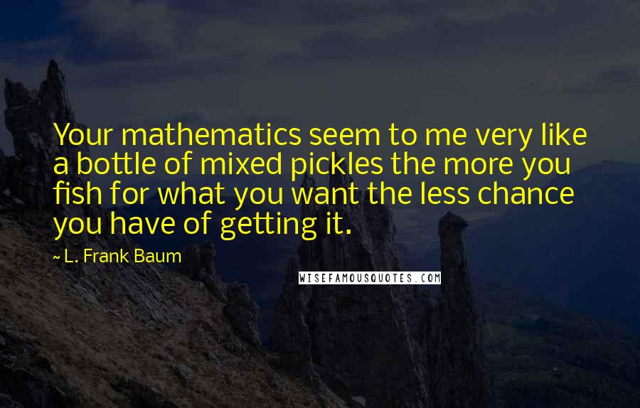 L. Frank Baum Quotes: Your mathematics seem to me very like a bottle of mixed pickles the more you fish for what you want the less chance you have of getting it.