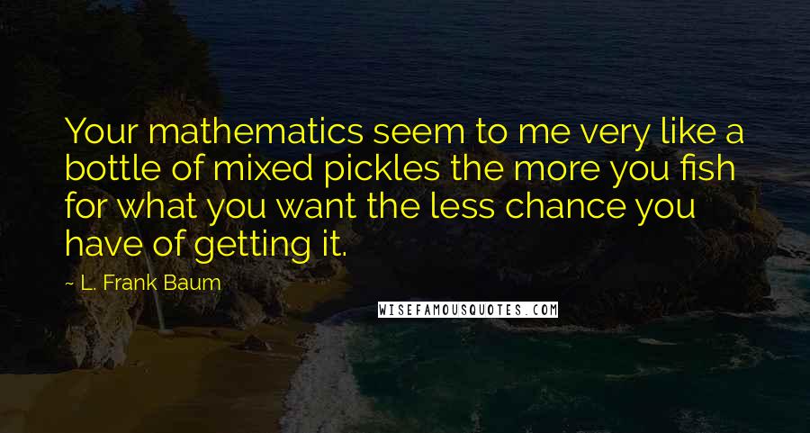 L. Frank Baum Quotes: Your mathematics seem to me very like a bottle of mixed pickles the more you fish for what you want the less chance you have of getting it.