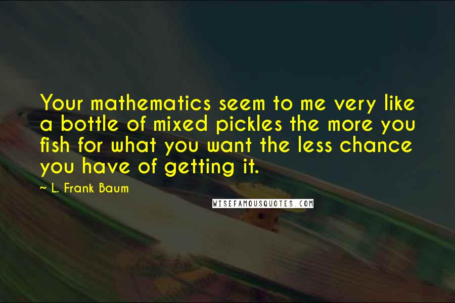 L. Frank Baum Quotes: Your mathematics seem to me very like a bottle of mixed pickles the more you fish for what you want the less chance you have of getting it.