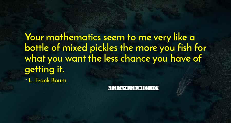 L. Frank Baum Quotes: Your mathematics seem to me very like a bottle of mixed pickles the more you fish for what you want the less chance you have of getting it.