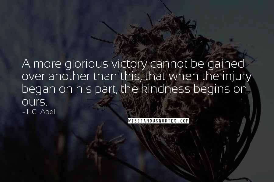 L.G. Abell Quotes: A more glorious victory cannot be gained over another than this, that when the injury began on his part, the kindness begins on ours.