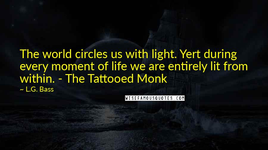 L.G. Bass Quotes: The world circles us with light. Yert during every moment of life we are entirely lit from within. - The Tattooed Monk