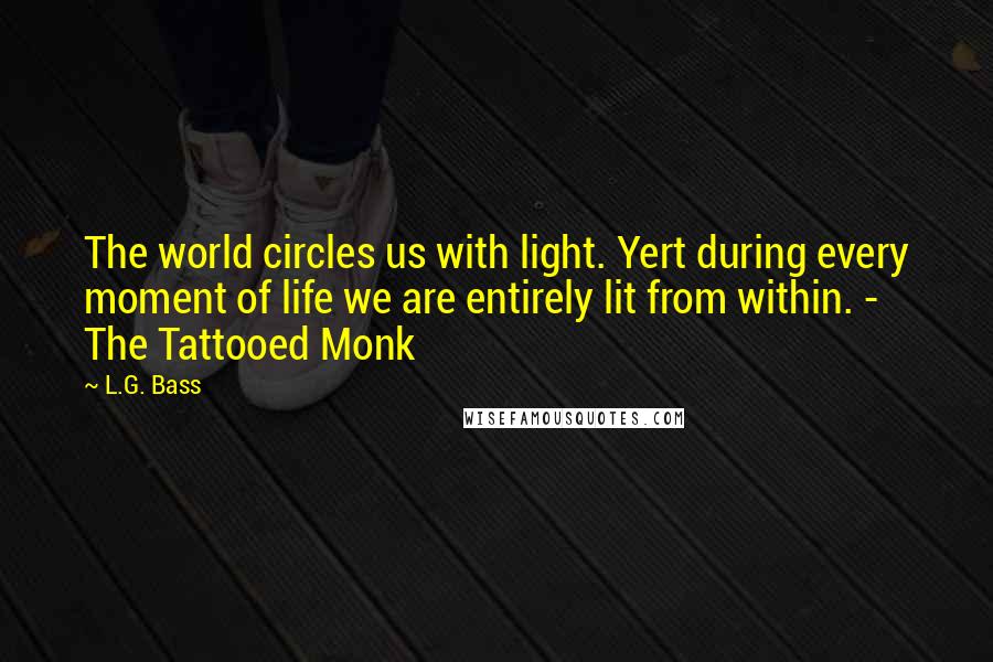 L.G. Bass Quotes: The world circles us with light. Yert during every moment of life we are entirely lit from within. - The Tattooed Monk
