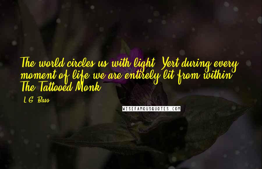 L.G. Bass Quotes: The world circles us with light. Yert during every moment of life we are entirely lit from within. - The Tattooed Monk