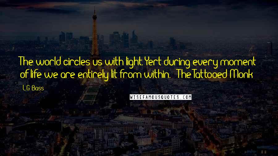 L.G. Bass Quotes: The world circles us with light. Yert during every moment of life we are entirely lit from within. - The Tattooed Monk