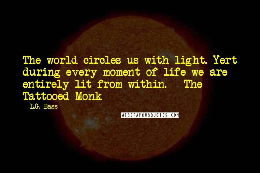 L.G. Bass Quotes: The world circles us with light. Yert during every moment of life we are entirely lit from within. - The Tattooed Monk