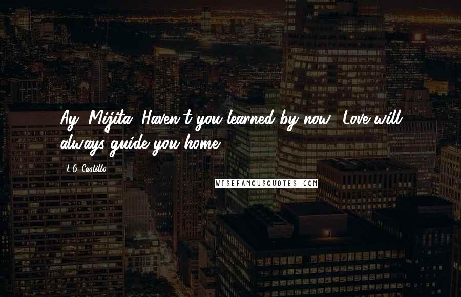 L.G. Castillo Quotes: Ay, Mijita. Haven't you learned by now? Love will always guide you home.