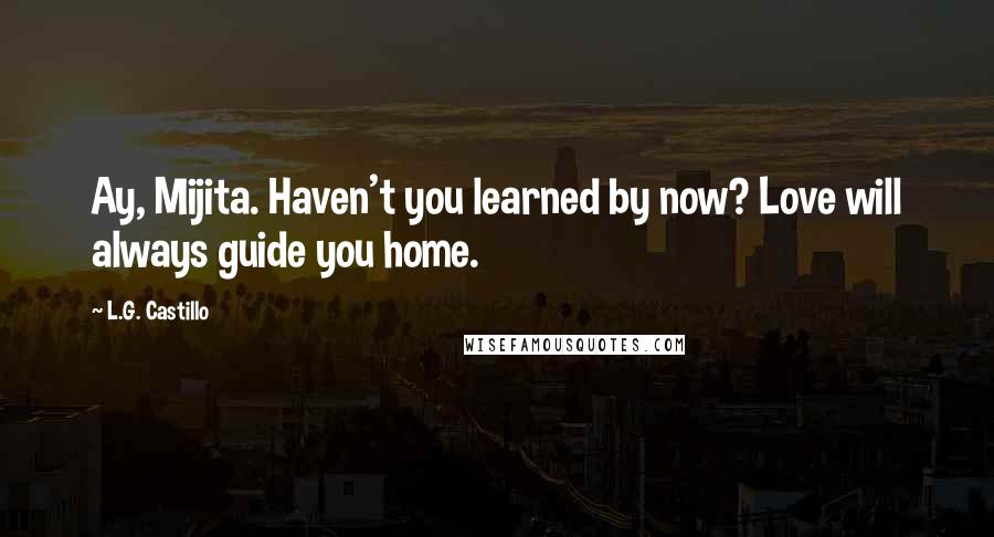 L.G. Castillo Quotes: Ay, Mijita. Haven't you learned by now? Love will always guide you home.