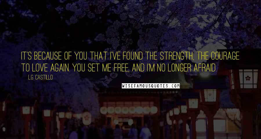 L.G. Castillo Quotes: It's because of you that I've found the strength, the courage to love again. You set me free, and I'm no longer afraid.