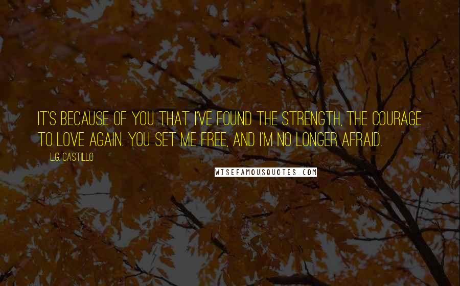 L.G. Castillo Quotes: It's because of you that I've found the strength, the courage to love again. You set me free, and I'm no longer afraid.