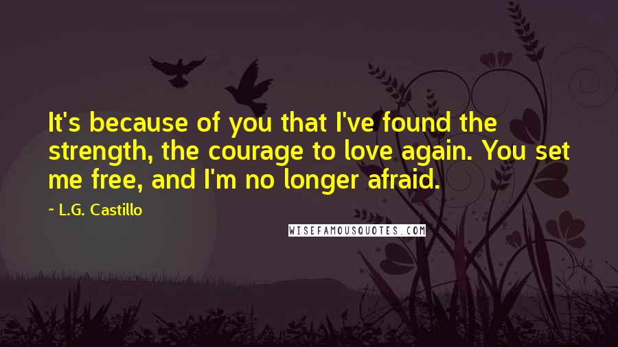 L.G. Castillo Quotes: It's because of you that I've found the strength, the courage to love again. You set me free, and I'm no longer afraid.