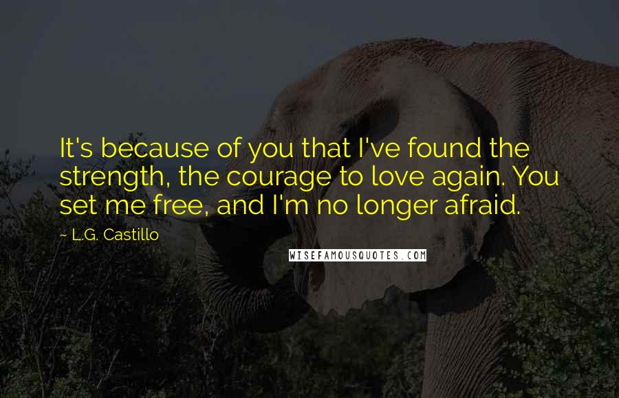 L.G. Castillo Quotes: It's because of you that I've found the strength, the courage to love again. You set me free, and I'm no longer afraid.