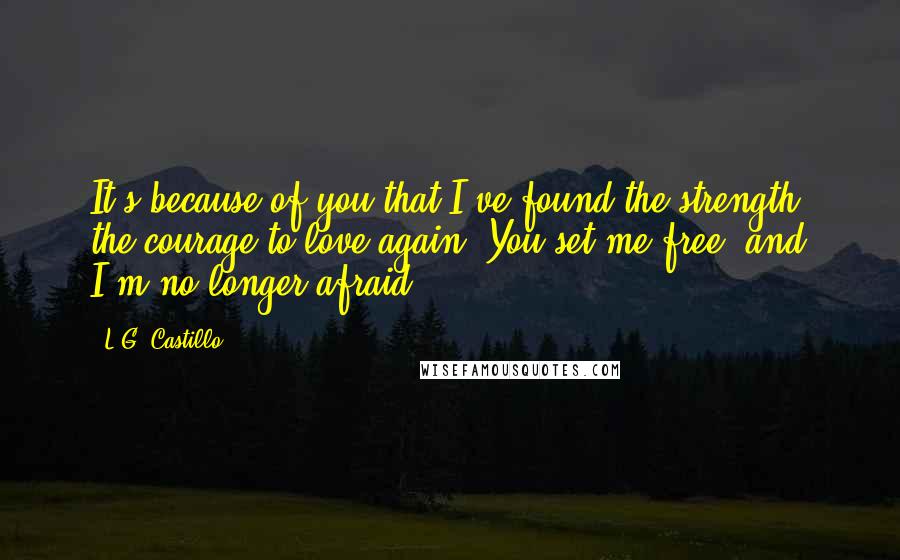 L.G. Castillo Quotes: It's because of you that I've found the strength, the courage to love again. You set me free, and I'm no longer afraid.