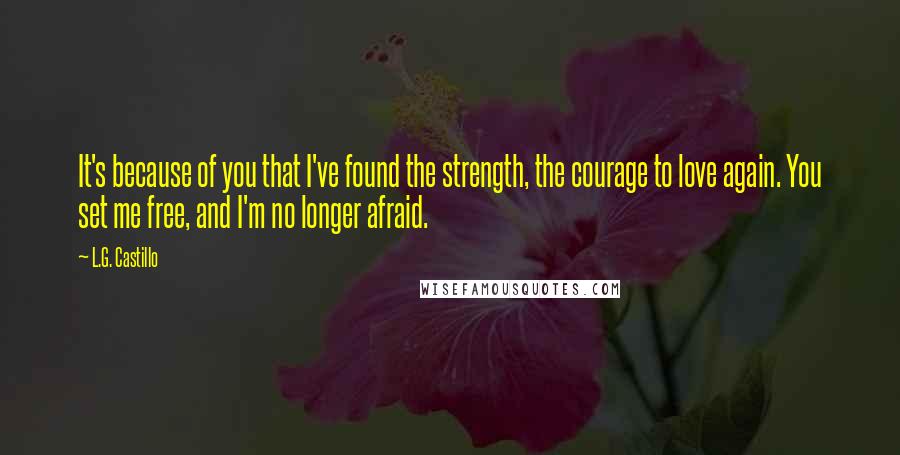 L.G. Castillo Quotes: It's because of you that I've found the strength, the courage to love again. You set me free, and I'm no longer afraid.