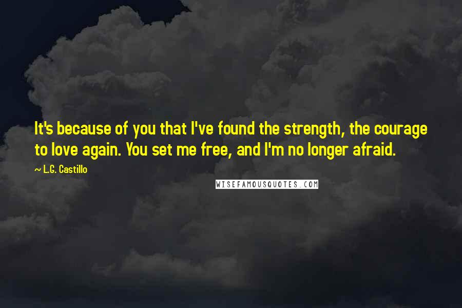 L.G. Castillo Quotes: It's because of you that I've found the strength, the courage to love again. You set me free, and I'm no longer afraid.