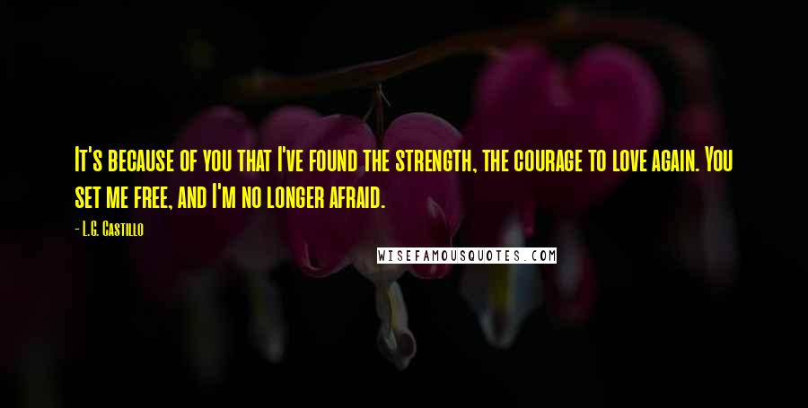 L.G. Castillo Quotes: It's because of you that I've found the strength, the courage to love again. You set me free, and I'm no longer afraid.