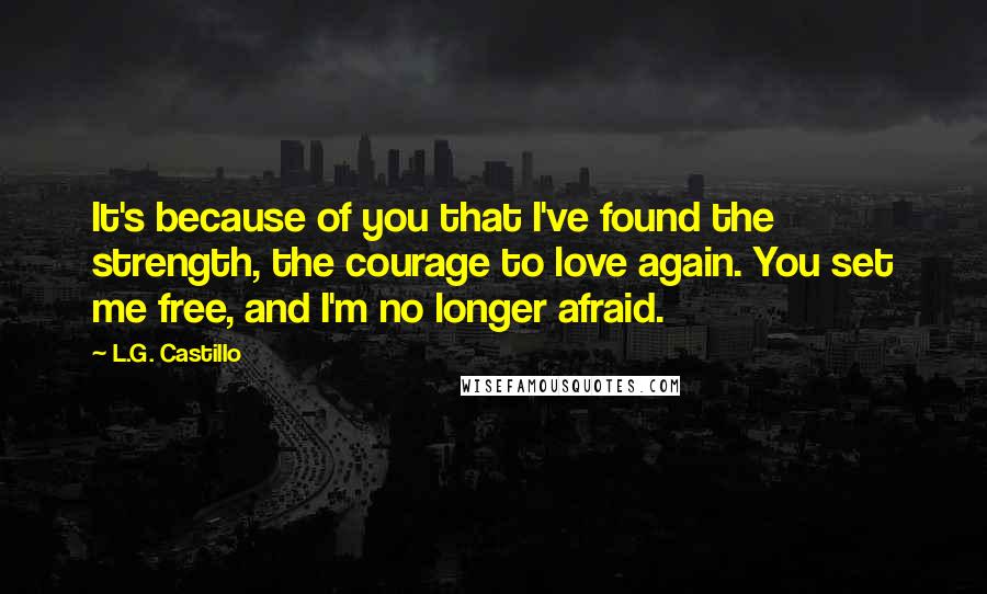 L.G. Castillo Quotes: It's because of you that I've found the strength, the courage to love again. You set me free, and I'm no longer afraid.