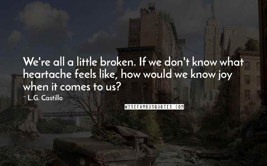 L.G. Castillo Quotes: We're all a little broken. If we don't know what heartache feels like, how would we know joy when it comes to us?