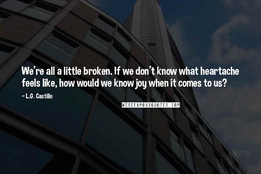 L.G. Castillo Quotes: We're all a little broken. If we don't know what heartache feels like, how would we know joy when it comes to us?