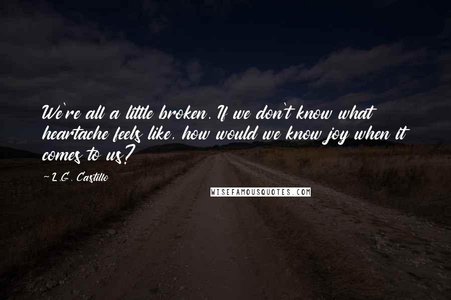 L.G. Castillo Quotes: We're all a little broken. If we don't know what heartache feels like, how would we know joy when it comes to us?