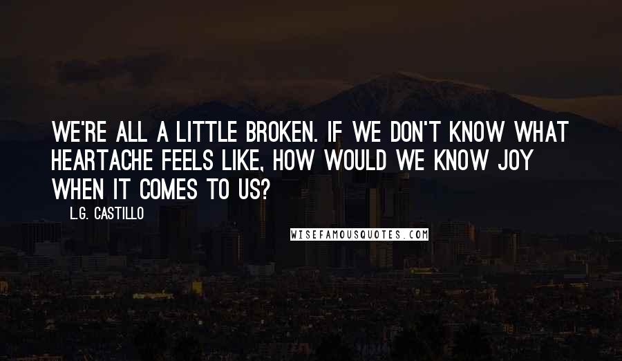 L.G. Castillo Quotes: We're all a little broken. If we don't know what heartache feels like, how would we know joy when it comes to us?