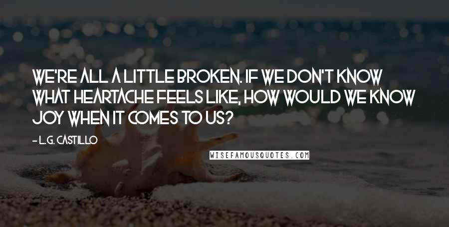 L.G. Castillo Quotes: We're all a little broken. If we don't know what heartache feels like, how would we know joy when it comes to us?