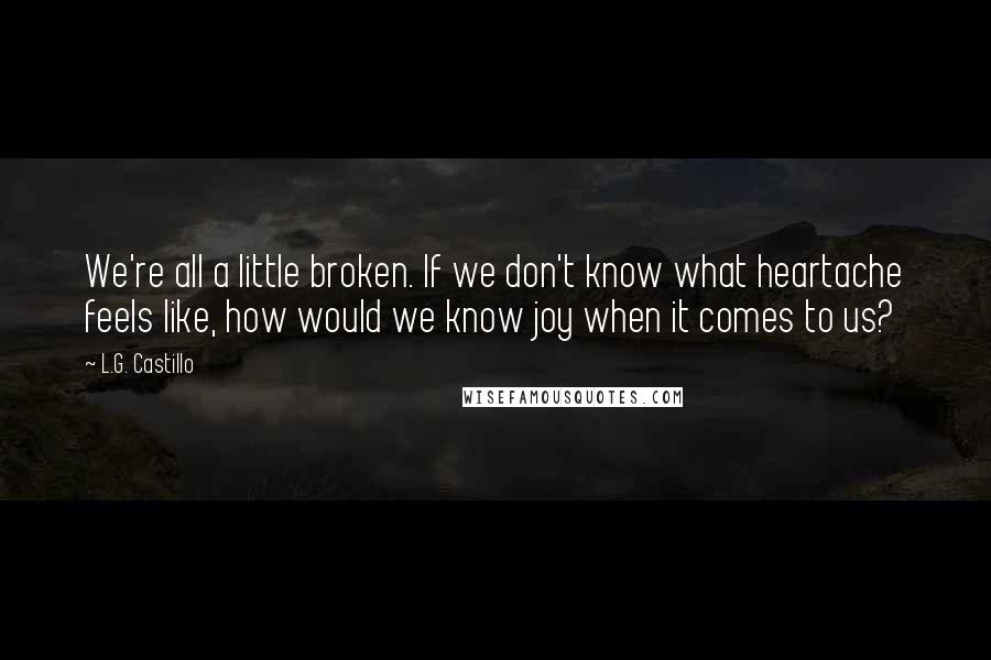 L.G. Castillo Quotes: We're all a little broken. If we don't know what heartache feels like, how would we know joy when it comes to us?