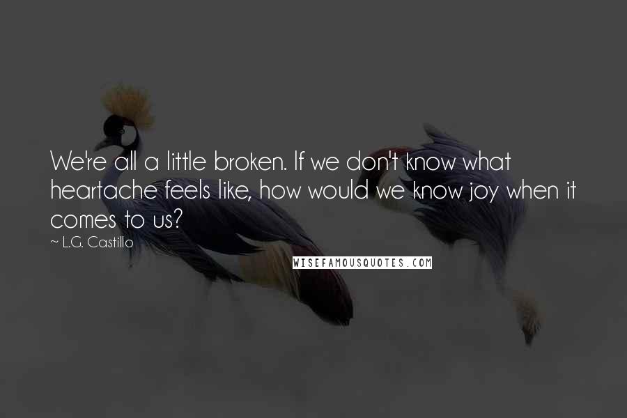 L.G. Castillo Quotes: We're all a little broken. If we don't know what heartache feels like, how would we know joy when it comes to us?