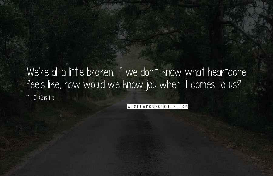 L.G. Castillo Quotes: We're all a little broken. If we don't know what heartache feels like, how would we know joy when it comes to us?