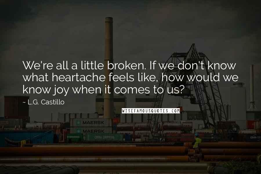 L.G. Castillo Quotes: We're all a little broken. If we don't know what heartache feels like, how would we know joy when it comes to us?