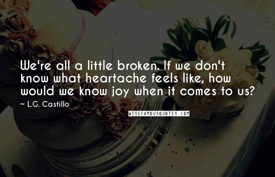 L.G. Castillo Quotes: We're all a little broken. If we don't know what heartache feels like, how would we know joy when it comes to us?