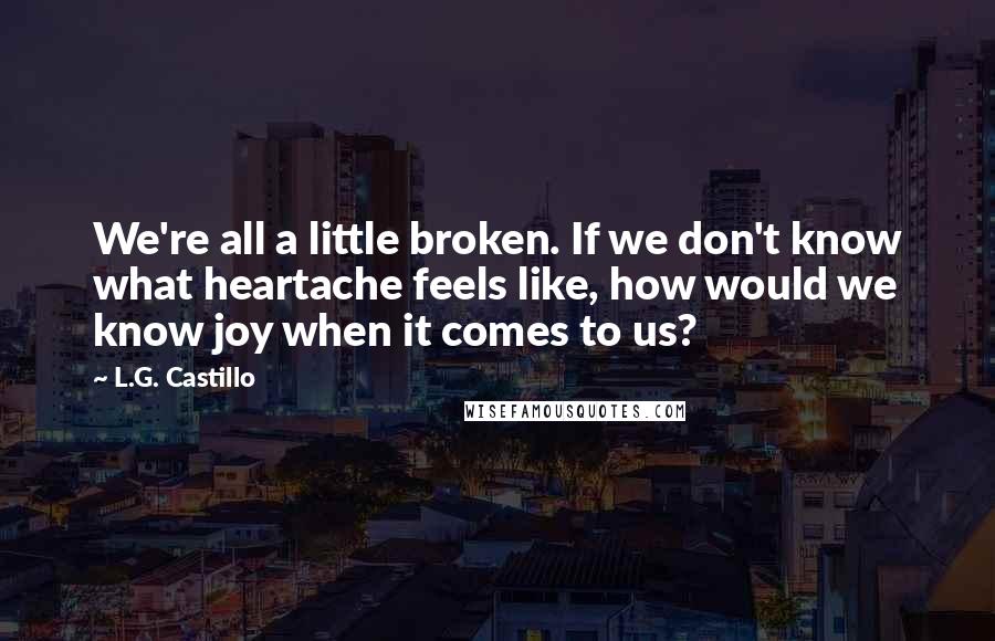 L.G. Castillo Quotes: We're all a little broken. If we don't know what heartache feels like, how would we know joy when it comes to us?