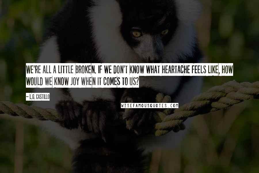 L.G. Castillo Quotes: We're all a little broken. If we don't know what heartache feels like, how would we know joy when it comes to us?