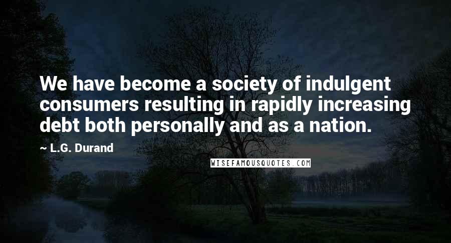 L.G. Durand Quotes: We have become a society of indulgent consumers resulting in rapidly increasing debt both personally and as a nation.