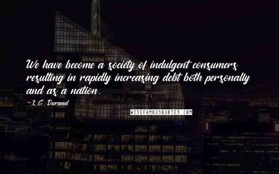 L.G. Durand Quotes: We have become a society of indulgent consumers resulting in rapidly increasing debt both personally and as a nation.