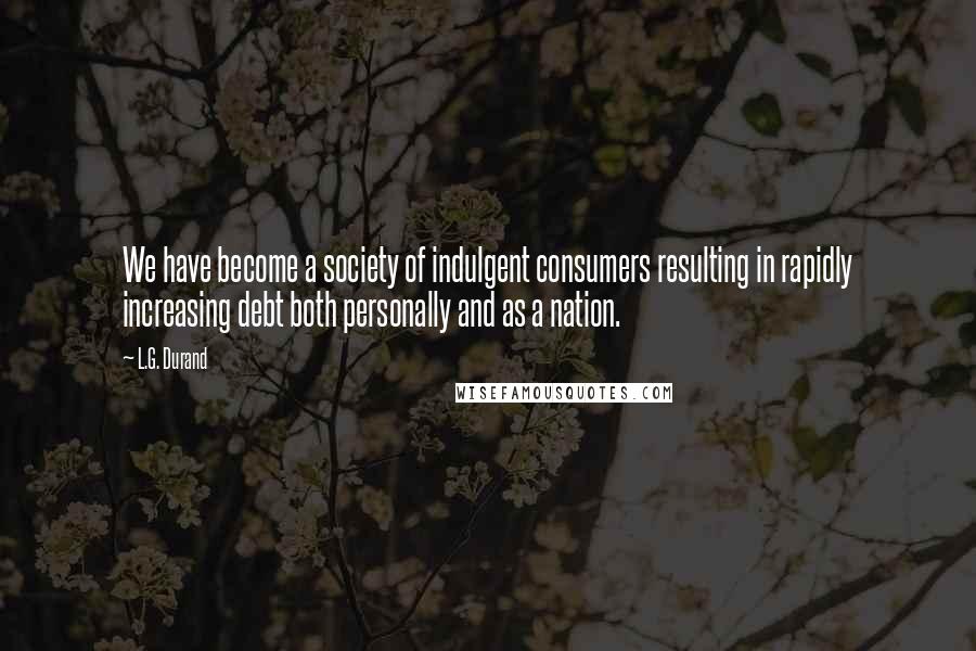 L.G. Durand Quotes: We have become a society of indulgent consumers resulting in rapidly increasing debt both personally and as a nation.