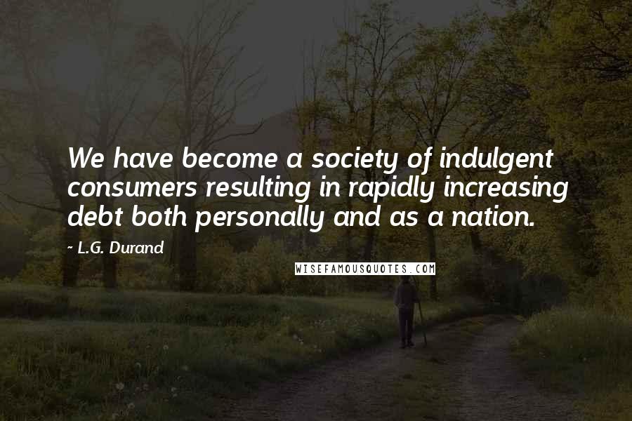 L.G. Durand Quotes: We have become a society of indulgent consumers resulting in rapidly increasing debt both personally and as a nation.