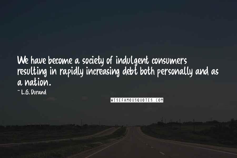 L.G. Durand Quotes: We have become a society of indulgent consumers resulting in rapidly increasing debt both personally and as a nation.