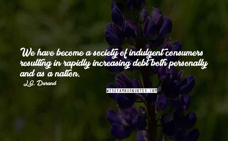 L.G. Durand Quotes: We have become a society of indulgent consumers resulting in rapidly increasing debt both personally and as a nation.