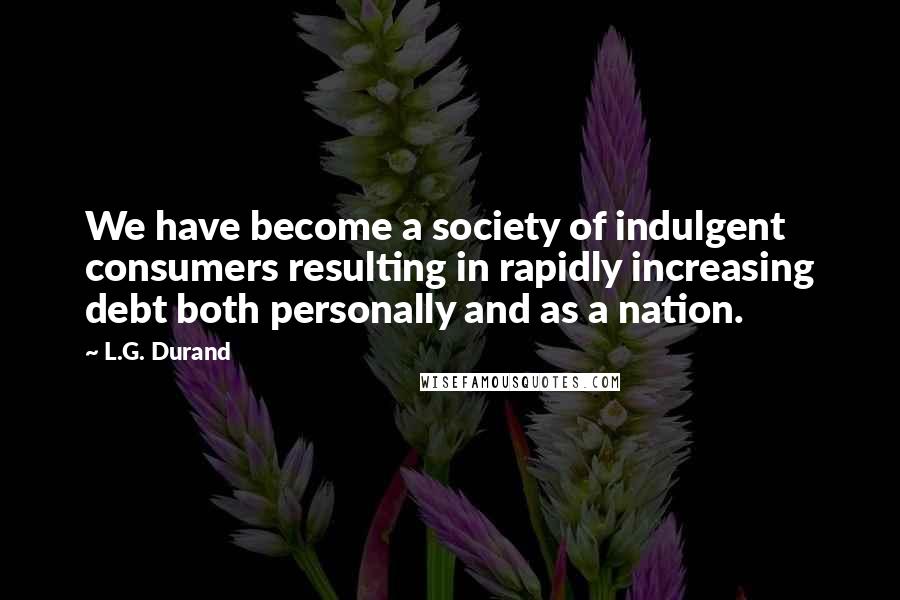 L.G. Durand Quotes: We have become a society of indulgent consumers resulting in rapidly increasing debt both personally and as a nation.