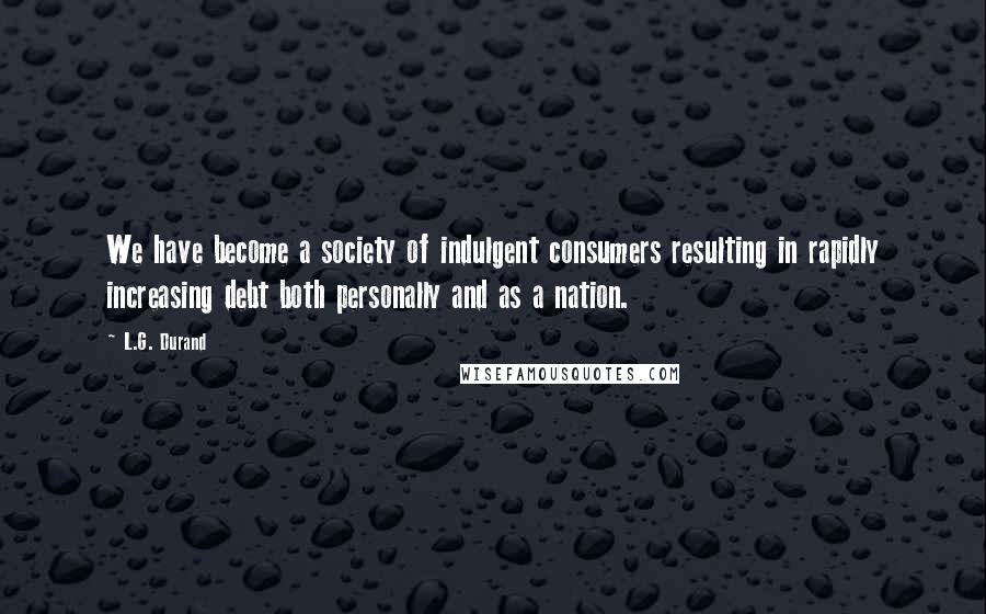 L.G. Durand Quotes: We have become a society of indulgent consumers resulting in rapidly increasing debt both personally and as a nation.