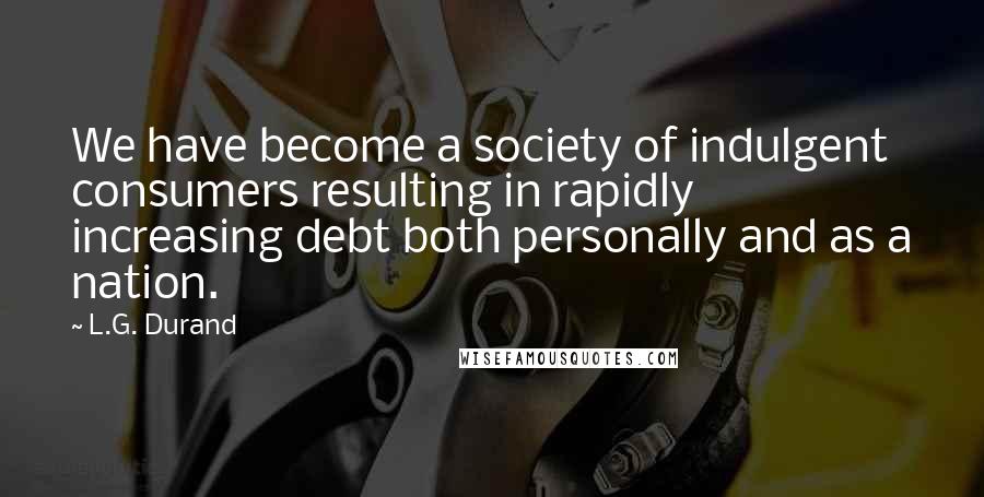 L.G. Durand Quotes: We have become a society of indulgent consumers resulting in rapidly increasing debt both personally and as a nation.