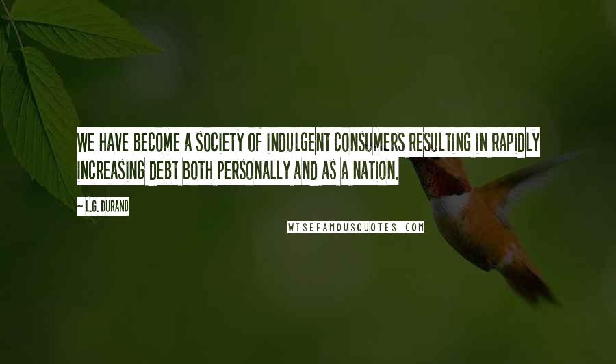 L.G. Durand Quotes: We have become a society of indulgent consumers resulting in rapidly increasing debt both personally and as a nation.