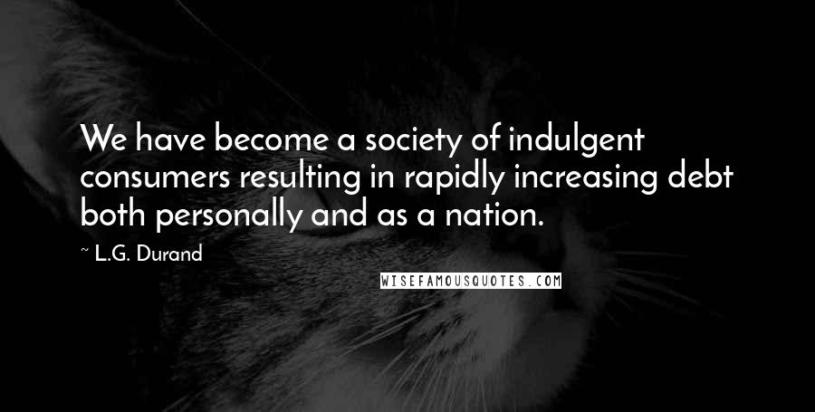 L.G. Durand Quotes: We have become a society of indulgent consumers resulting in rapidly increasing debt both personally and as a nation.