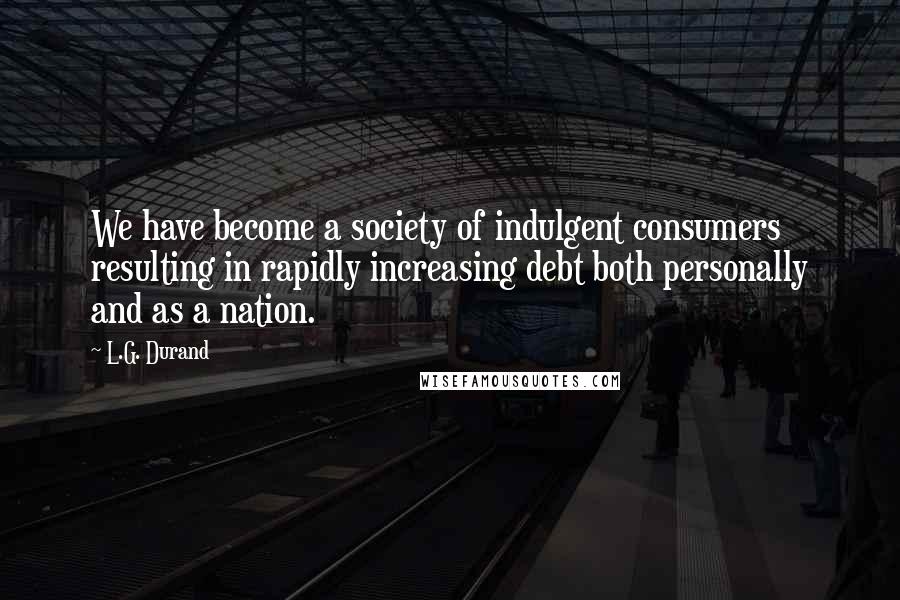 L.G. Durand Quotes: We have become a society of indulgent consumers resulting in rapidly increasing debt both personally and as a nation.