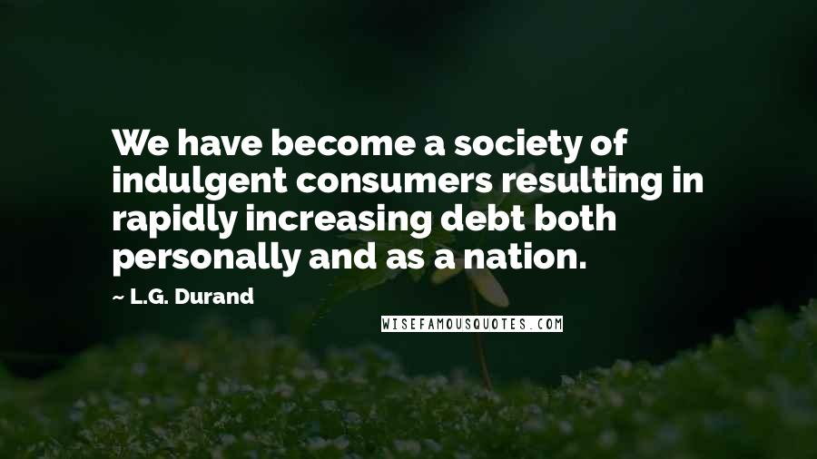 L.G. Durand Quotes: We have become a society of indulgent consumers resulting in rapidly increasing debt both personally and as a nation.