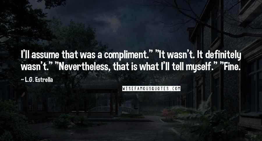 L.G. Estrella Quotes: I'll assume that was a compliment." "It wasn't. It definitely wasn't." "Nevertheless, that is what I'll tell myself." "Fine.